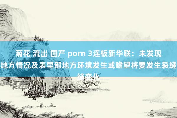 菊花 流出 国产 porn 3连板新华联：未发现近期地方情况及表里部地方环境发生或瞻望将要发生裂缝变化