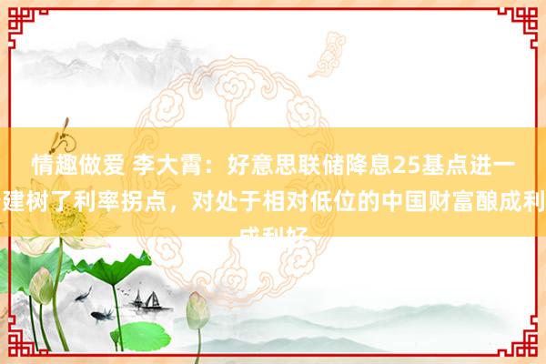 情趣做爱 李大霄：好意思联储降息25基点进一步建树了利率拐点，对处于相对低位的中国财富酿成利好