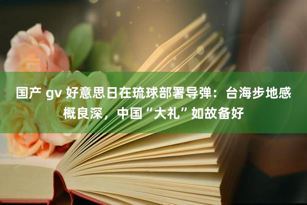 国产 gv 好意思日在琉球部署导弹：台海步地感概良深，中国“大礼”如故备好