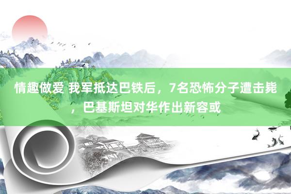 情趣做爱 我军抵达巴铁后，7名恐怖分子遭击毙，巴基斯坦对华作出新容或