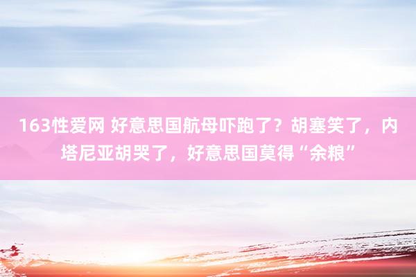 163性爱网 好意思国航母吓跑了？胡塞笑了，内塔尼亚胡哭了，好意思国莫得“余粮”