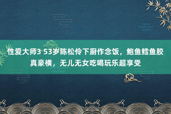 性爱大师3 53岁陈松伶下厨作念饭，鲍鱼鳕鱼胶真豪横，无儿无女吃喝玩乐超享受