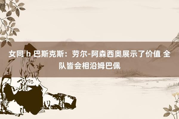 女同 h 巴斯克斯：劳尔-阿森西奥展示了价值 全队皆会相沿姆巴佩