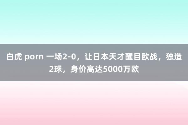 白虎 porn 一场2-0，让日本天才醒目欧战，独造2球，身价高达5000万欧