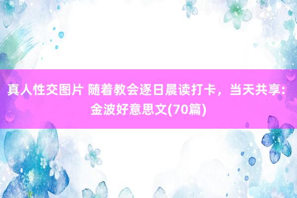 真人性交图片 随着教会逐日晨读打卡，当天共享: 金波好意思文(70篇)