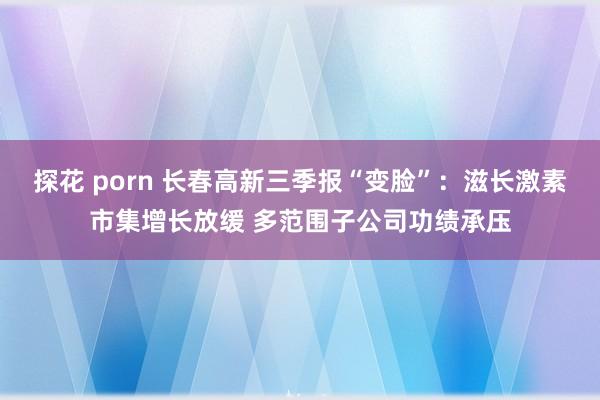 探花 porn 长春高新三季报“变脸”：滋长激素市集增长放缓 多范围子公司功绩承压