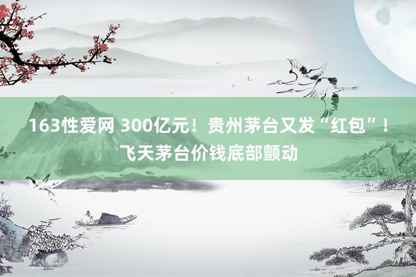 163性爱网 300亿元！贵州茅台又发“红包”！飞天茅台价钱底部颤动