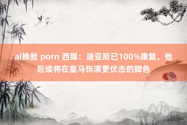 ai换脸 porn 西媒：迪亚斯已100%康复，他后续将在皇马饰演更伏击的脚色