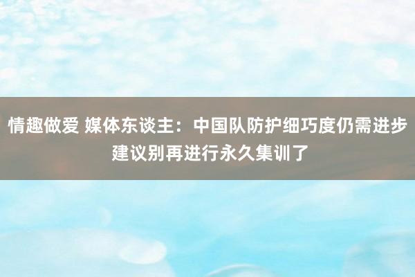 情趣做爱 媒体东谈主：中国队防护细巧度仍需进步 建议别再进行永久集训了