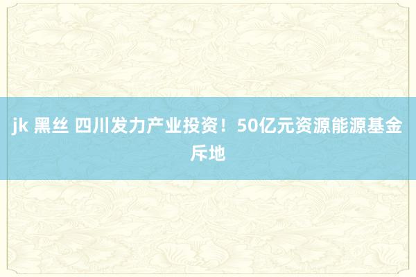 jk 黑丝 四川发力产业投资！50亿元资源能源基金斥地