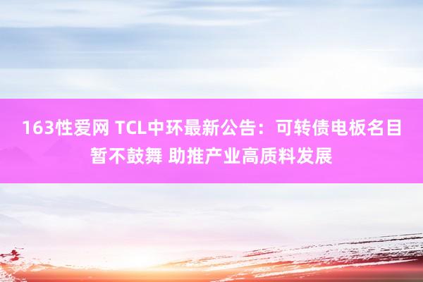 163性爱网 TCL中环最新公告：可转债电板名目暂不鼓舞 助推产业高质料发展