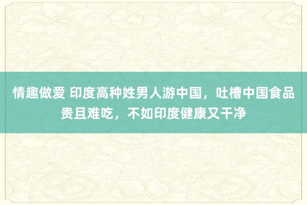 情趣做爱 印度高种姓男人游中国，吐槽中国食品贵且难吃，不如印度健康又干净