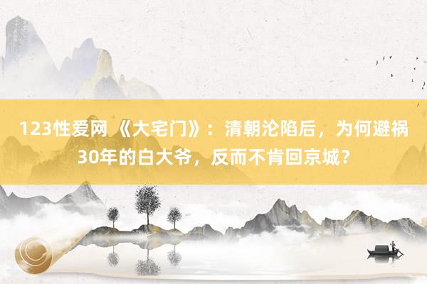 123性爱网 《大宅门》：清朝沦陷后，为何避祸30年的白大爷，反而不肯回京城？