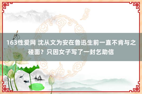 163性爱网 沈从文为安在鲁迅生前一直不肯与之碰面？只因女子写了一封乞助信