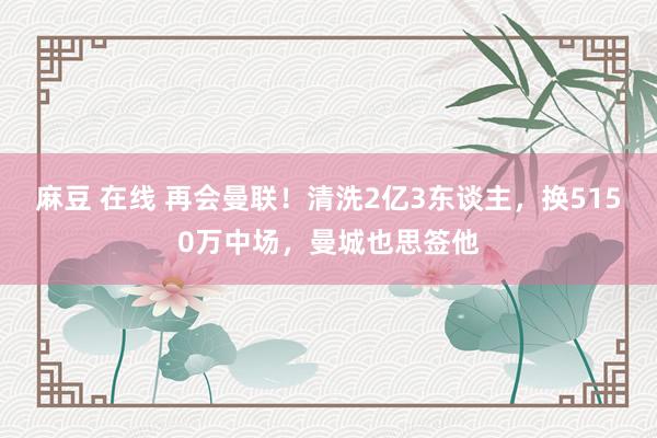 麻豆 在线 再会曼联！清洗2亿3东谈主，换5150万中场，曼城也思签他