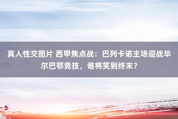 真人性交图片 西甲焦点战：巴列卡诺主场迎战毕尔巴鄂竞技，谁将笑到终末？