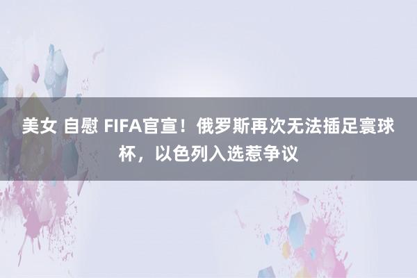 美女 自慰 FIFA官宣！俄罗斯再次无法插足寰球杯，以色列入选惹争议