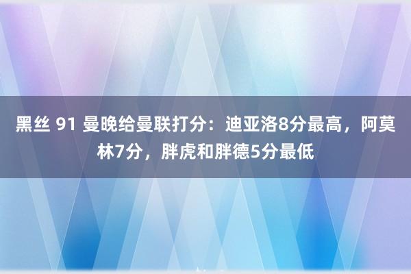 黑丝 91 曼晚给曼联打分：迪亚洛8分最高，阿莫林7分，胖虎和胖德5分最低