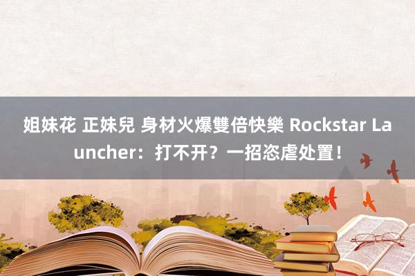 姐妹花 正妹兒 身材火爆雙倍快樂 Rockstar Launcher：打不开？一招恣虐处置！