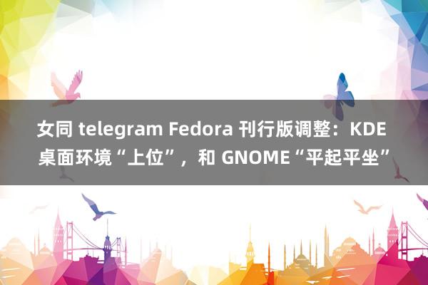 女同 telegram Fedora 刊行版调整：KDE 桌面环境“上位”，和 GNOME“平起平坐”