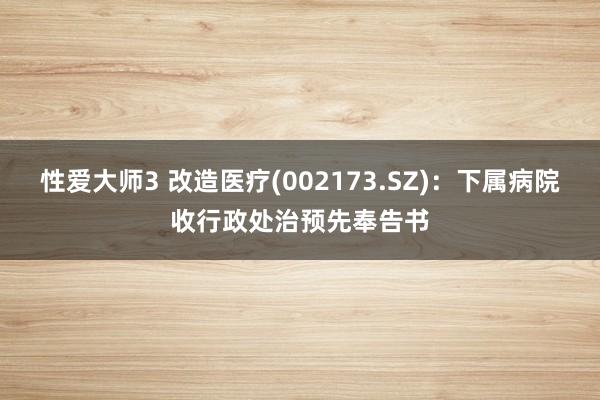 性爱大师3 改造医疗(002173.SZ)：下属病院收行政处治预先奉告书