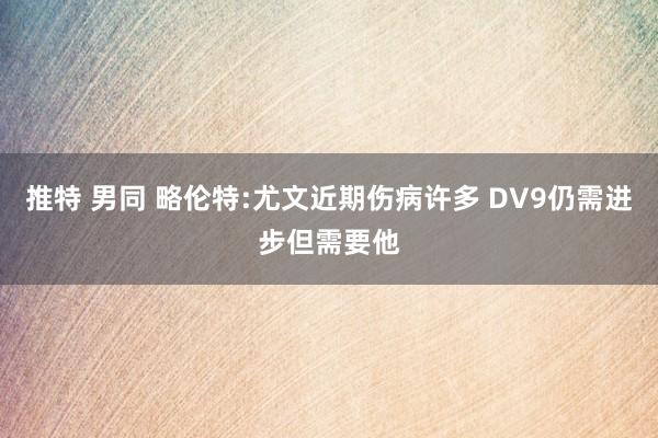 推特 男同 略伦特:尤文近期伤病许多 DV9仍需进步但需要他