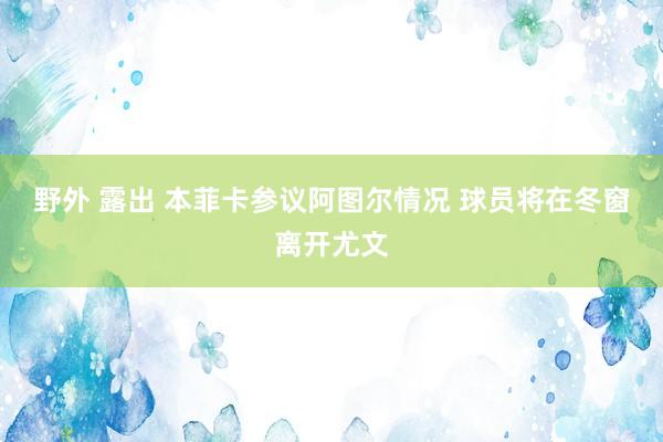 野外 露出 本菲卡参议阿图尔情况 球员将在冬窗离开尤文