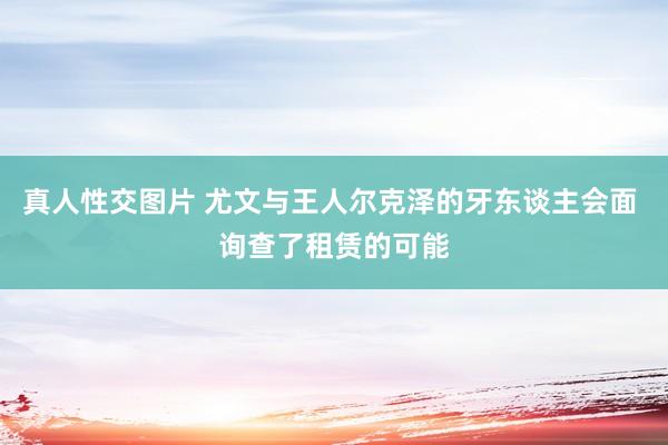 真人性交图片 尤文与王人尔克泽的牙东谈主会面 询查了租赁的可能