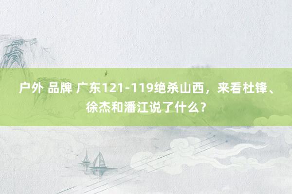 户外 品牌 广东121-119绝杀山西，来看杜锋、徐杰和潘江说了什么？