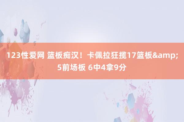 123性爱网 篮板痴汉！卡佩拉狂揽17篮板&5前场板 6中4拿9分