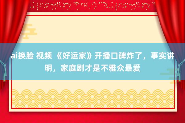 ai换脸 视频 《好运家》开播口碑炸了，事实讲明，家庭剧才是不雅众最爱