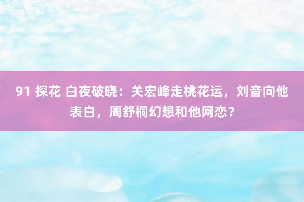 91 探花 白夜破晓：关宏峰走桃花运，刘音向他表白，周舒桐幻想和他网恋？