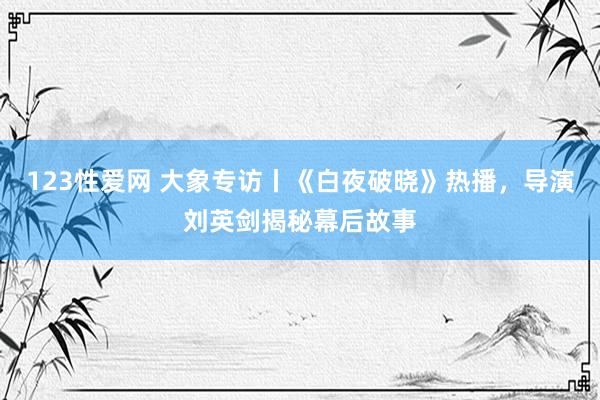 123性爱网 大象专访丨《白夜破晓》热播，导演刘英剑揭秘幕后故事