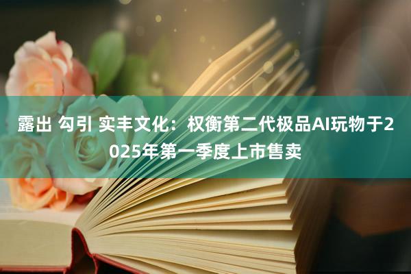 露出 勾引 实丰文化：权衡第二代极品AI玩物于2025年第一季度上市售卖