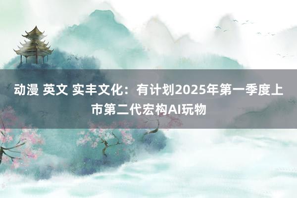 动漫 英文 实丰文化：有计划2025年第一季度上市第二代宏构AI玩物