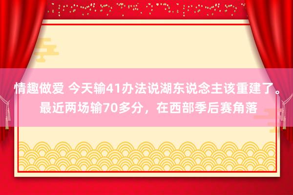 情趣做爱 今天输41办法说湖东说念主该重建了。 最近两场输70多分，在西部季后赛角落