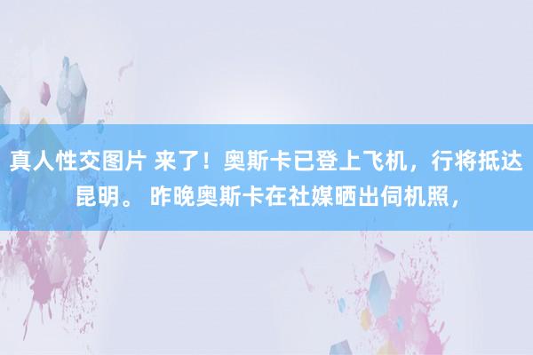 真人性交图片 来了！奥斯卡已登上飞机，行将抵达昆明。 昨晚奥斯卡在社媒晒出伺机照，