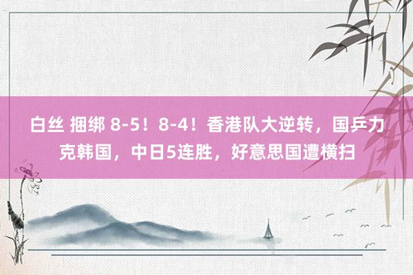 白丝 捆绑 8-5！8-4！香港队大逆转，国乒力克韩国，中日5连胜，好意思国遭横扫