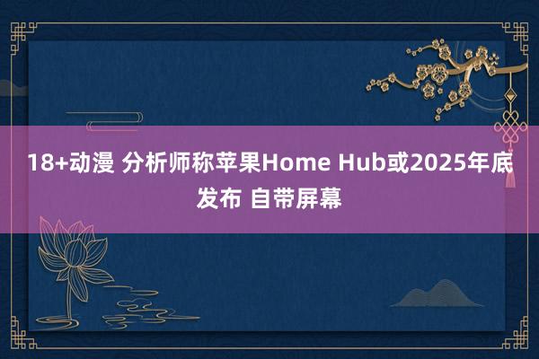 18+动漫 分析师称苹果Home Hub或2025年底发布 自带屏幕