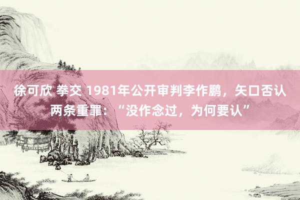 徐可欣 拳交 1981年公开审判李作鹏，矢口否认两条重罪：“没作念过，为何要认”