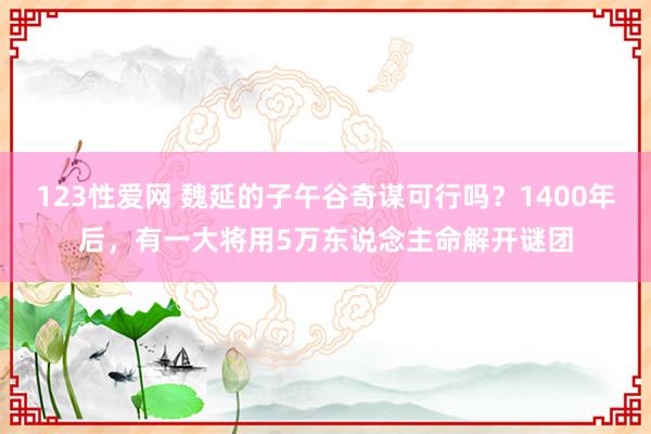 123性爱网 魏延的子午谷奇谋可行吗？1400年后，有一大将用5万东说念主命解开谜团