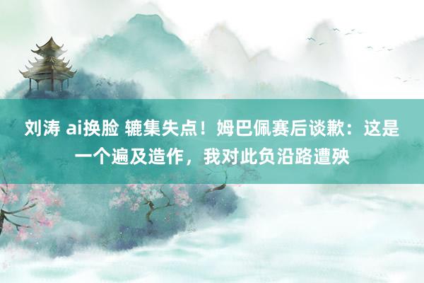 刘涛 ai换脸 辘集失点！姆巴佩赛后谈歉：这是一个遍及造作，我对此负沿路遭殃