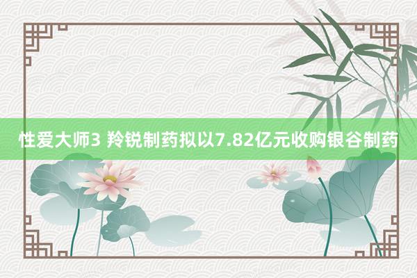 性爱大师3 羚锐制药拟以7.82亿元收购银谷制药