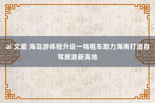 ai 文爱 海岛游体验升级一嗨租车助力海南打造自驾旅游新高地