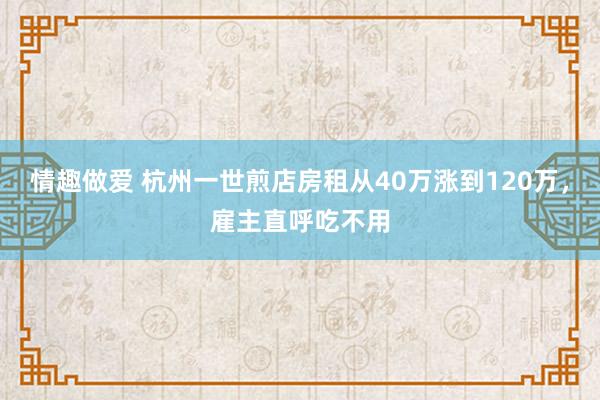 情趣做爱 杭州一世煎店房租从40万涨到120万，雇主直呼吃不用