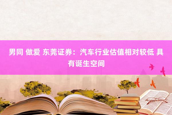 男同 做爱 东莞证券：汽车行业估值相对较低 具有诞生空间