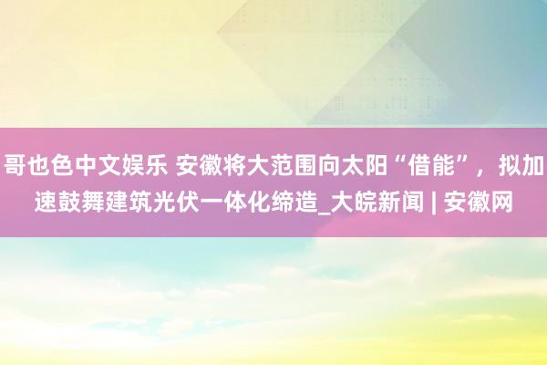 哥也色中文娱乐 安徽将大范围向太阳“借能”，拟加速鼓舞建筑光伏一体化缔造_大皖新闻 | 安徽网