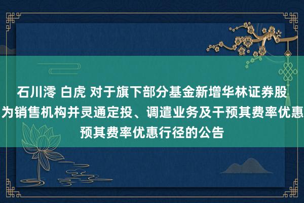 石川澪 白虎 对于旗下部分基金新增华林证券股份有限公司为销售机构并灵通定投、调遣业务及干预其费率优惠行径的公告