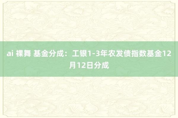 ai 裸舞 基金分成：工银1-3年农发债指数基金12月12日分成