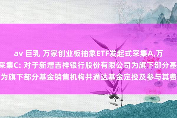 av 巨乳 万家创业板抽象ETF发起式采集A，万家创业板抽象ETF发起式采集C: 对于新增吉祥银行股份有限公司为旗下部分基金销售机构并通达基金定投及参与其费率优惠业务公告